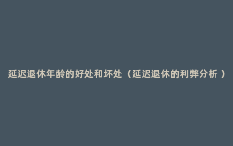 延迟退休年龄的好处和坏处（延迟退休的利弊分析 ）