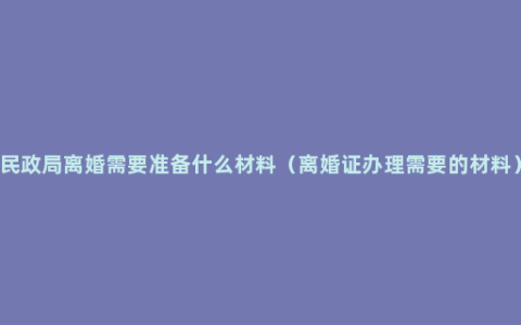 民政局离婚需要准备什么材料（离婚证办理需要的材料）