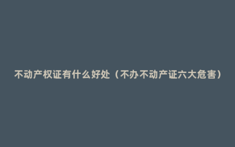不动产权证有什么好处（不办不动产证六大危害）