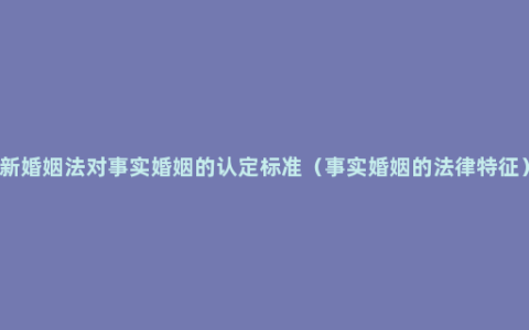 新婚姻法对事实婚姻的认定标准（事实婚姻的法律特征）