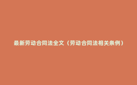 最新劳动合同法全文（劳动合同法相关条例）