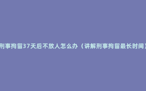 刑事拘留37天后不放人怎么办（讲解刑事拘留最长时间）