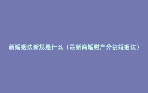 新婚姻法新规是什么（最新离婚财产分割婚姻法）