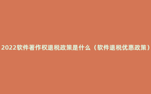 2022软件著作权退税政策是什么（软件退税优惠政策）